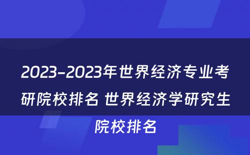 2023-2023年世界经济专业考研院校排名 世界经济学研究生院校排名