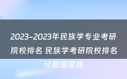 2023-2023年民族学专业考研院校排名 民族学考研院校排名分数国家线