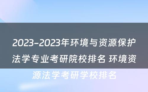 2023-2023年环境与资源保护法学专业考研院校排名 环境资源法学考研学校排名