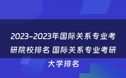 2023-2023年国际关系专业考研院校排名 国际关系专业考研大学排名