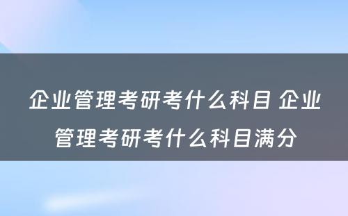 企业管理考研考什么科目 企业管理考研考什么科目满分