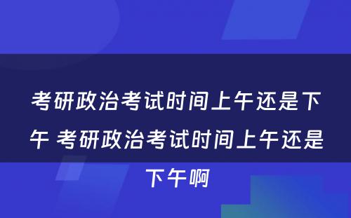 考研政治考试时间上午还是下午 考研政治考试时间上午还是下午啊