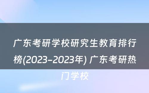 广东考研学校研究生教育排行榜(2023-2023年) 广东考研热门学校