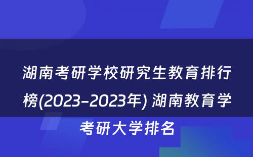 湖南考研学校研究生教育排行榜(2023-2023年) 湖南教育学考研大学排名