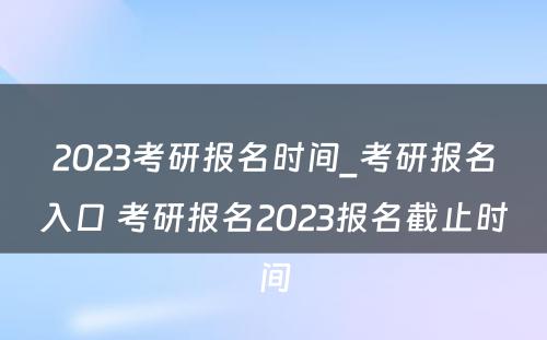 2023考研报名时间_考研报名入口 考研报名2023报名截止时间