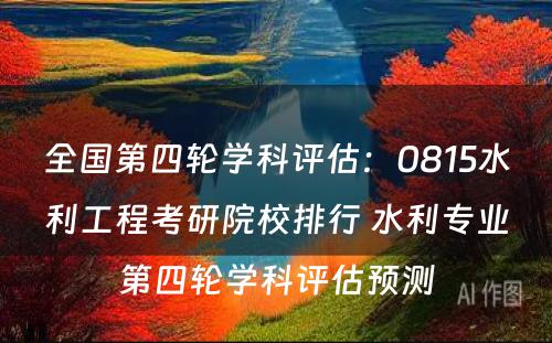 全国第四轮学科评估：0815水利工程考研院校排行 水利专业第四轮学科评估预测