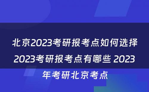 北京2023考研报考点如何选择2023考研报考点有哪些 2023年考研北京考点