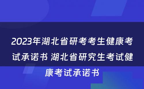 2023年湖北省研考考生健康考试承诺书 湖北省研究生考试健康考试承诺书