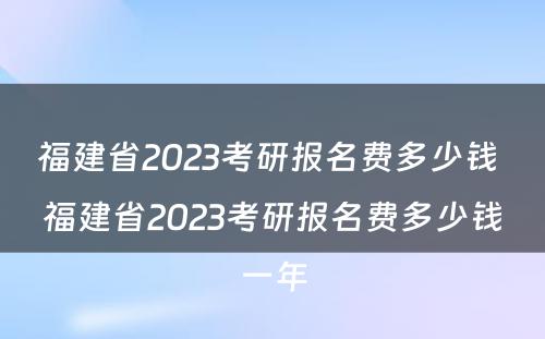 福建省2023考研报名费多少钱 福建省2023考研报名费多少钱一年