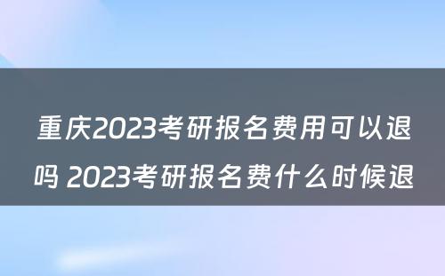 重庆2023考研报名费用可以退吗 2023考研报名费什么时候退