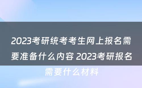 2023考研统考考生网上报名需要准备什么内容 2023考研报名需要什么材料