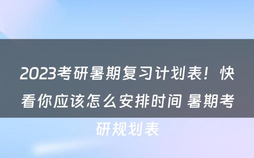 2023考研暑期复习计划表！快看你应该怎么安排时间 暑期考研规划表