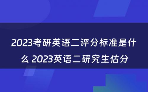 2023考研英语二评分标准是什么 2023英语二研究生估分