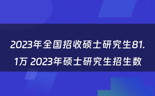 2023年全国招收硕士研究生81.1万 2023年硕士研究生招生数