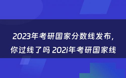 2023年考研国家分数线发布，你过线了吗 202i年考研国家线