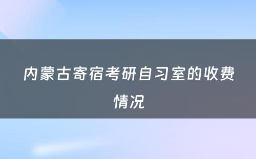 内蒙古寄宿考研自习室的收费情况