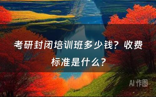 考研封闭培训班多少钱？收费标准是什么？