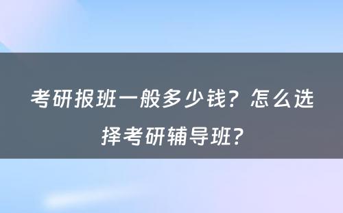 考研报班一般多少钱？怎么选择考研辅导班？