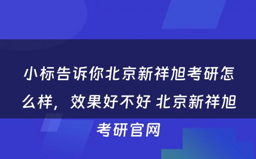 小标告诉你北京新祥旭考研怎么样，效果好不好 北京新祥旭考研官网