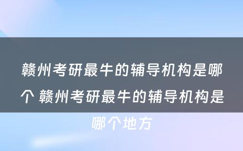 赣州考研最牛的辅导机构是哪个 赣州考研最牛的辅导机构是哪个地方