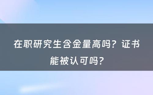 在职研究生含金量高吗？证书能被认可吗？