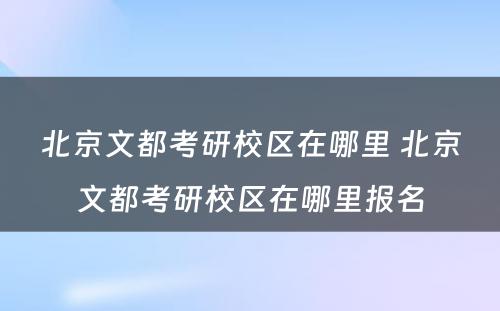 北京文都考研校区在哪里 北京文都考研校区在哪里报名