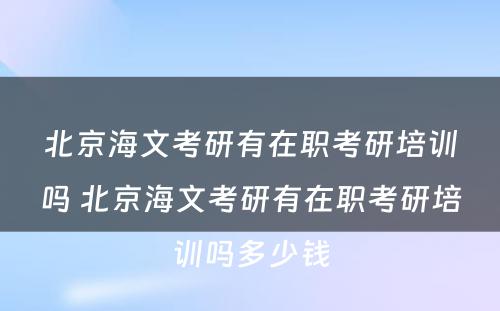 北京海文考研有在职考研培训吗 北京海文考研有在职考研培训吗多少钱