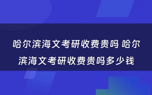 哈尔滨海文考研收费贵吗 哈尔滨海文考研收费贵吗多少钱