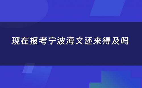 现在报考宁波海文还来得及吗 