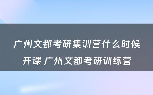 广州文都考研集训营什么时候开课 广州文都考研训练营