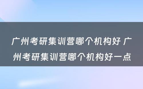 广州考研集训营哪个机构好 广州考研集训营哪个机构好一点