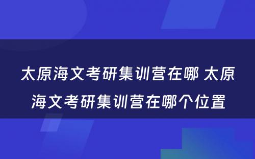 太原海文考研集训营在哪 太原海文考研集训营在哪个位置