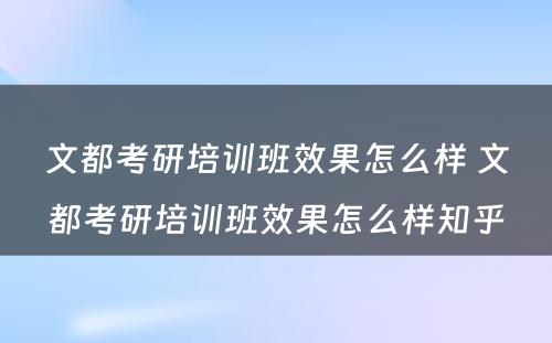 文都考研培训班效果怎么样 文都考研培训班效果怎么样知乎