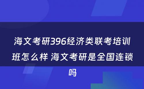 海文考研396经济类联考培训班怎么样 海文考研是全国连锁吗