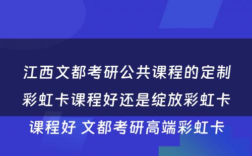 江西文都考研公共课程的定制彩虹卡课程好还是绽放彩虹卡课程好 文都考研高端彩虹卡