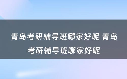 青岛考研辅导班哪家好呢 青岛考研辅导班哪家好呢