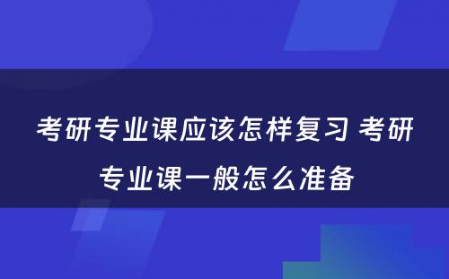 考研专业课应该怎样复习 考研专业课一般怎么准备