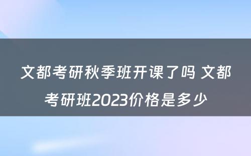 文都考研秋季班开课了吗 文都考研班2023价格是多少