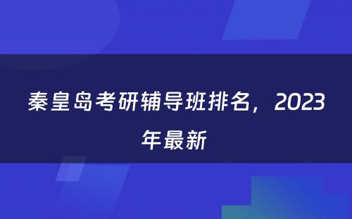 秦皇岛考研辅导班排名，2023年最新 