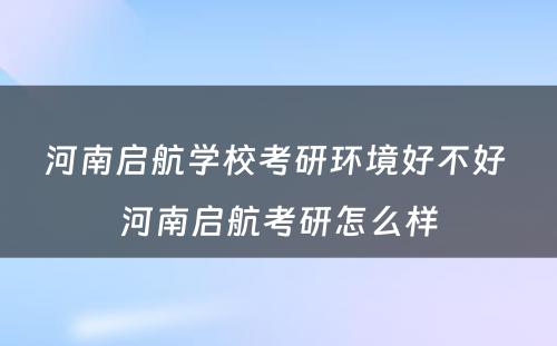 河南启航学校考研环境好不好 河南启航考研怎么样