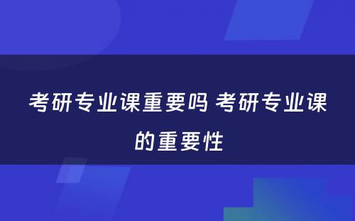 考研专业课重要吗 考研专业课的重要性