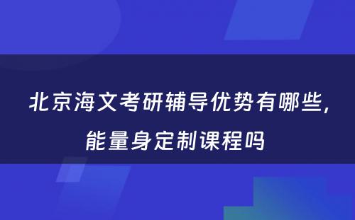 北京海文考研辅导优势有哪些，能量身定制课程吗 