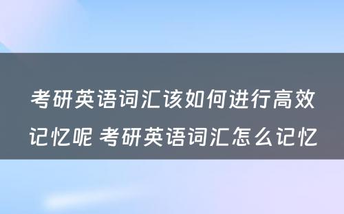 考研英语词汇该如何进行高效记忆呢 考研英语词汇怎么记忆