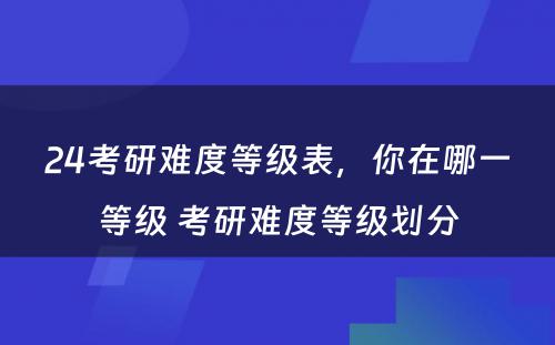 24考研难度等级表，你在哪一等级 考研难度等级划分