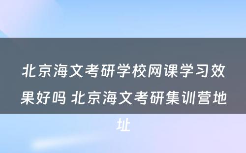 北京海文考研学校网课学习效果好吗 北京海文考研集训营地址