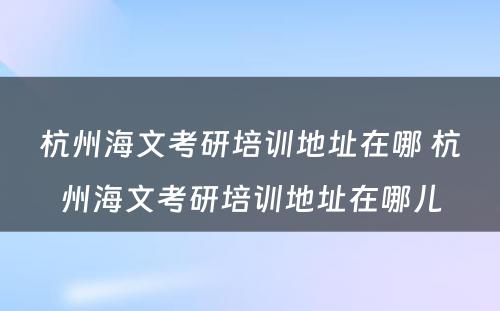 杭州海文考研培训地址在哪 杭州海文考研培训地址在哪儿