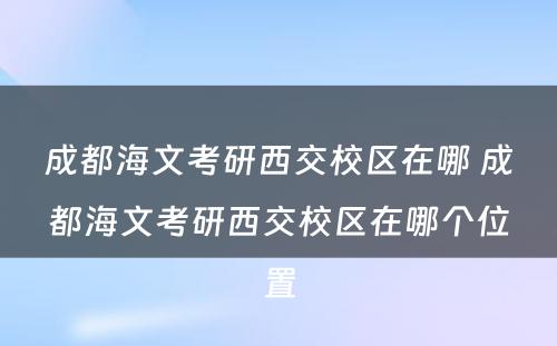 成都海文考研西交校区在哪 成都海文考研西交校区在哪个位置