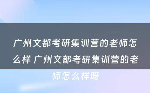 广州文都考研集训营的老师怎么样 广州文都考研集训营的老师怎么样呀