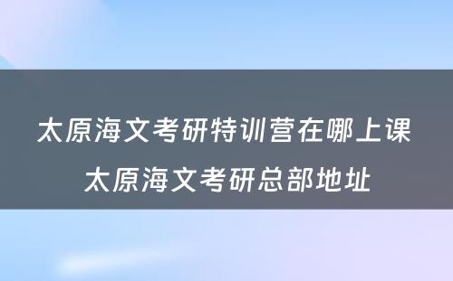 太原海文考研特训营在哪上课 太原海文考研总部地址