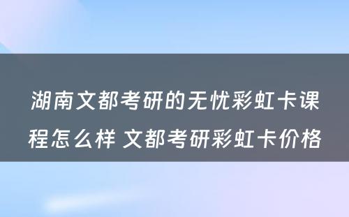 湖南文都考研的无忧彩虹卡课程怎么样 文都考研彩虹卡价格